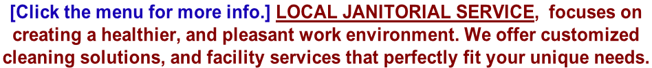 [Click the menu for more info.] Local Janitorial Service,  focuses on  creating a healthier, and pleasant work environment. We offer customized  cleaning solutions, and facility services that perfectly fit your unique needs.